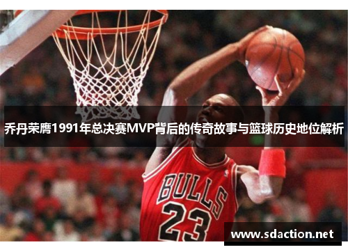 乔丹荣膺1991年总决赛MVP背后的传奇故事与篮球历史地位解析